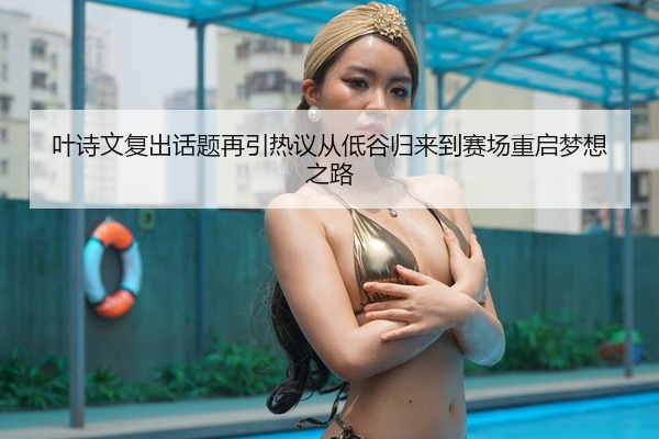 叶诗文复出话题再引热议从低谷归来到赛场重启梦想之路