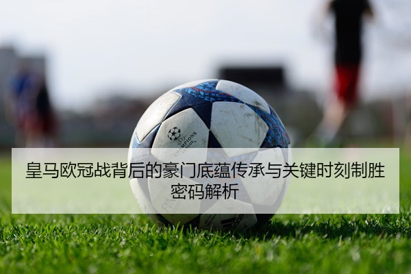 皇马欧冠战背后的豪门底蕴传承与关键时刻制胜密码解析